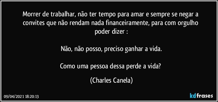 Morrer de trabalhar, não ter tempo para amar e sempre se negar a convites que não rendam nada financeiramente, para com orgulho poder dizer :

Não, não posso, preciso ganhar a vida.

Como uma pessoa dessa perde a vida? (Charles Canela)