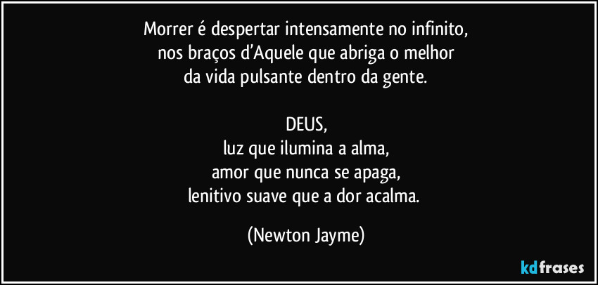 Morrer é despertar intensamente no infinito,
nos braços d’Aquele que abriga o melhor
da vida pulsante dentro da gente.

DEUS,
luz que ilumina a alma,
amor que nunca se apaga,
lenitivo suave que a dor acalma. (Newton Jayme)