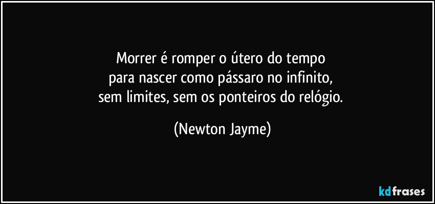 Morrer é romper o útero do tempo 
para nascer como pássaro no infinito, 
sem limites, sem os ponteiros do relógio. (Newton Jayme)