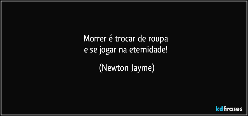 Morrer é trocar de roupa 
e se jogar na eternidade! (Newton Jayme)
