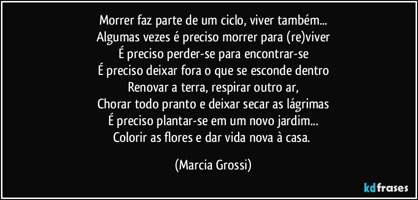 Morrer faz parte de um ciclo, viver também...
Algumas vezes é preciso morrer para (re)viver
É preciso perder-se para encontrar-se
É preciso deixar fora o que se esconde dentro
Renovar a terra, respirar outro ar,
Chorar todo pranto e deixar secar as lágrimas
É preciso plantar-se em um novo jardim...
Colorir as flores e dar vida nova à casa. (Marcia Grossi)