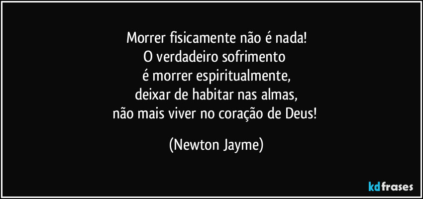 Morrer fisicamente não é nada!
O verdadeiro sofrimento 
é morrer espiritualmente,
deixar de habitar nas almas,
não mais viver no coração de Deus! (Newton Jayme)