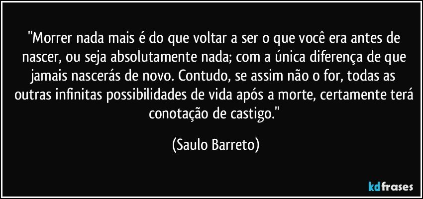 "Morrer nada mais é do que voltar a ser o que você era antes de nascer, ou seja absolutamente nada; com a única diferença de que jamais nascerás de novo. Contudo, se assim não o for, todas as outras infinitas possibilidades de vida após a morte, certamente terá conotação de castigo." (Saulo Barreto)