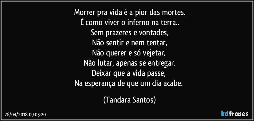 Morrer pra vida é a pior das mortes.
É como viver o inferno na terra..
Sem prazeres e vontades,
Não sentir e nem tentar,
Não querer e só vejetar, 
Não lutar, apenas se entregar.
Deixar que a vida passe, 
Na esperança de que um dia acabe. (Tandara Santos)