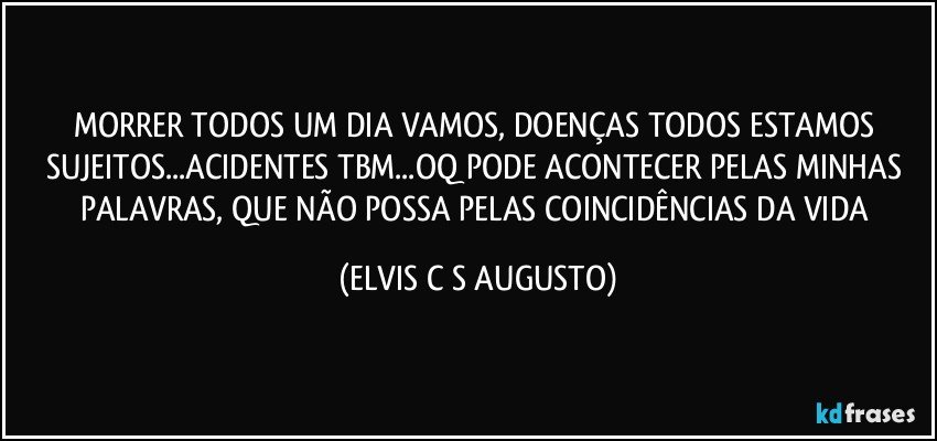 MORRER TODOS UM DIA VAMOS, DOENÇAS TODOS ESTAMOS SUJEITOS...ACIDENTES TBM...OQ PODE ACONTECER PELAS MINHAS PALAVRAS, QUE NÃO POSSA PELAS COINCIDÊNCIAS DA VIDA (ELVIS C S AUGUSTO)