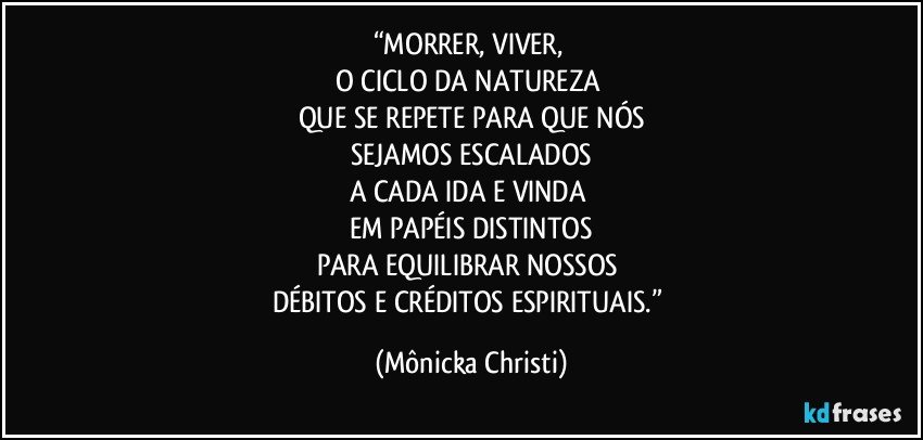 “MORRER, VIVER, 
O CICLO DA NATUREZA 
QUE SE REPETE PARA QUE NÓS
SEJAMOS ESCALADOS
A CADA IDA E VINDA 
EM PAPÉIS DISTINTOS
PARA EQUILIBRAR NOSSOS 
DÉBITOS E CRÉDITOS ESPIRITUAIS.” (Mônicka Christi)