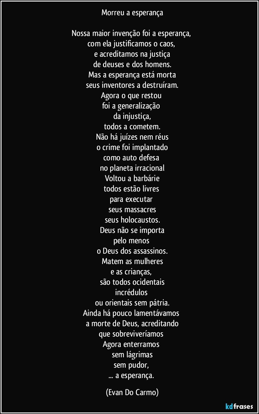 Morreu a esperança

Nossa maior invenção foi a esperança, 
com ela justificamos o caos, 
e acreditamos na justiça
de deuses e dos homens.
Mas a esperança está morta
seus inventores a destruíram.
Agora o que restou 
foi a generalização 
da injustiça,
todos a cometem.
Não há juízes nem réus
o crime foi implantado
como auto defesa 
no planeta irracional
Voltou a barbárie
todos estão livres 
para executar 
seus massacres
seus holocaustos.
Deus não se importa
pelo menos 
o Deus dos assassinos.
Matem as mulheres
e as crianças, 
são todos ocidentais
incrédulos 
ou orientais sem pátria.
Ainda há pouco lamentávamos 
a morte de Deus, acreditando
que sobreviveríamos 
Agora enterramos 
sem lágrimas
sem pudor, 
... a esperança. (Evan Do Carmo)