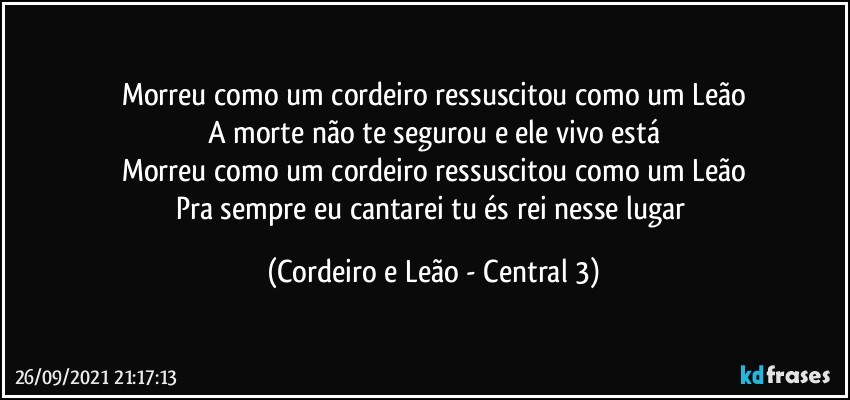 Morreu como um cordeiro ressuscitou como um Leão
A morte não te segurou e ele vivo está
Morreu como um cordeiro ressuscitou como um Leão
Pra sempre eu cantarei tu és rei nesse lugar (Cordeiro e Leão - Central 3)