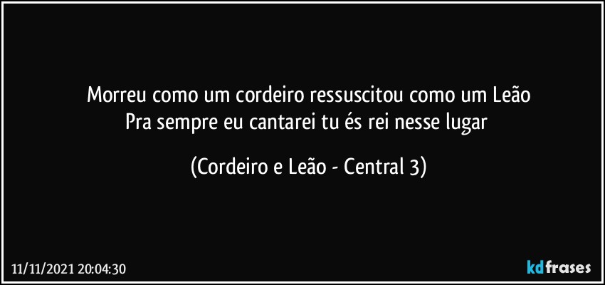 Morreu como um cordeiro ressuscitou como um Leão
Pra sempre eu cantarei tu és rei nesse lugar (Cordeiro e Leão - Central 3)