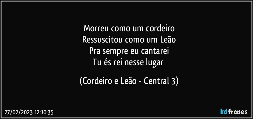 Morreu como um cordeiro
Ressuscitou como um Leão
Pra sempre eu cantarei
Tu és rei nesse lugar (Cordeiro e Leão - Central 3)