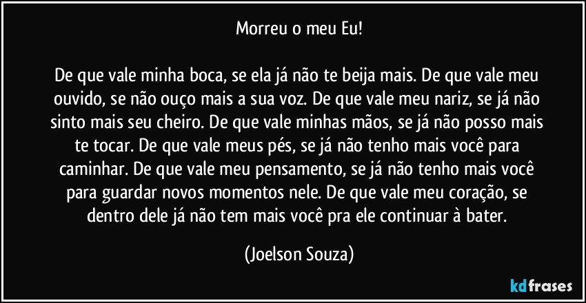 Morreu o meu Eu!

De que vale minha boca, se ela já não te beija mais. De que vale meu ouvido, se não ouço mais a sua voz. De que vale meu nariz, se já não sinto mais seu cheiro. De que vale minhas mãos, se já não posso mais te tocar. De que vale meus pés, se já não tenho mais você para caminhar. De que vale meu pensamento, se já não tenho mais você para guardar novos momentos nele. De que vale meu coração, se dentro dele já não tem mais você pra ele continuar à bater. (Joelson Souza)