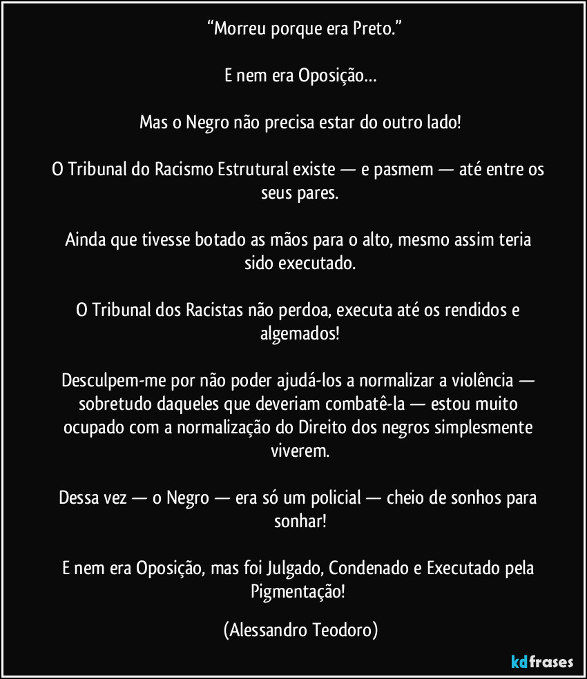⁠⁠“Morreu porque era Preto.”

E nem era Oposição…

Mas o Negro não precisa estar do outro lado!

O Tribunal do Racismo Estrutural existe — e pasmem — até entre os seus pares.

Ainda que tivesse botado as mãos para o alto, mesmo assim teria sido executado.

O Tribunal dos Racistas não perdoa, executa até os rendidos e algemados!

Desculpem-me por não poder ajudá-los a normalizar a violência — sobretudo daqueles que deveriam combatê-la — estou muito ocupado com a normalização do Direito dos negros simplesmente viverem.

Dessa vez — o Negro — era só um policial — cheio de sonhos para sonhar!

E nem era Oposição, mas foi Julgado, Condenado e Executado pela Pigmentação! (Alessandro Teodoro)