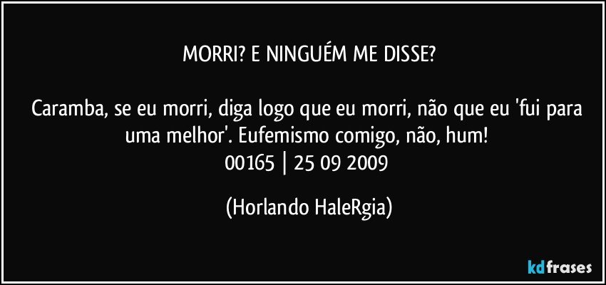 MORRI? E NINGUÉM ME DISSE?

Caramba, se eu morri, diga logo que eu morri, não que eu 'fui para uma melhor'. Eufemismo comigo, não, hum! 
00165 | 25/09/2009 (Horlando HaleRgia)