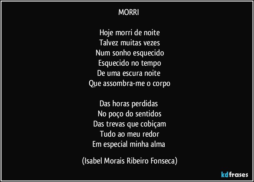 MORRI 

Hoje morri de noite
Talvez muitas vezes
Num sonho esquecido
Esquecido no tempo
De uma escura noite 
Que assombra-me o corpo

Das horas perdidas 
No poço do sentidos
Das trevas que cobiçam
Tudo ao meu redor
Em especial minha alma (Isabel Morais Ribeiro Fonseca)