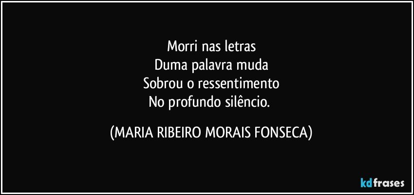 Morri nas letras
Duma palavra muda
Sobrou o ressentimento
No profundo silêncio. (MARIA RIBEIRO MORAIS FONSECA)