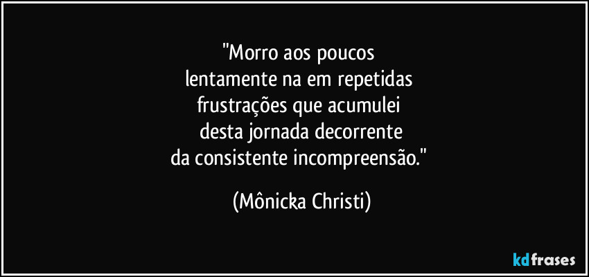 "Morro aos poucos 
lentamente na em repetidas 
frustrações que acumulei 
desta jornada decorrente
da consistente incompreensão." (Mônicka Christi)