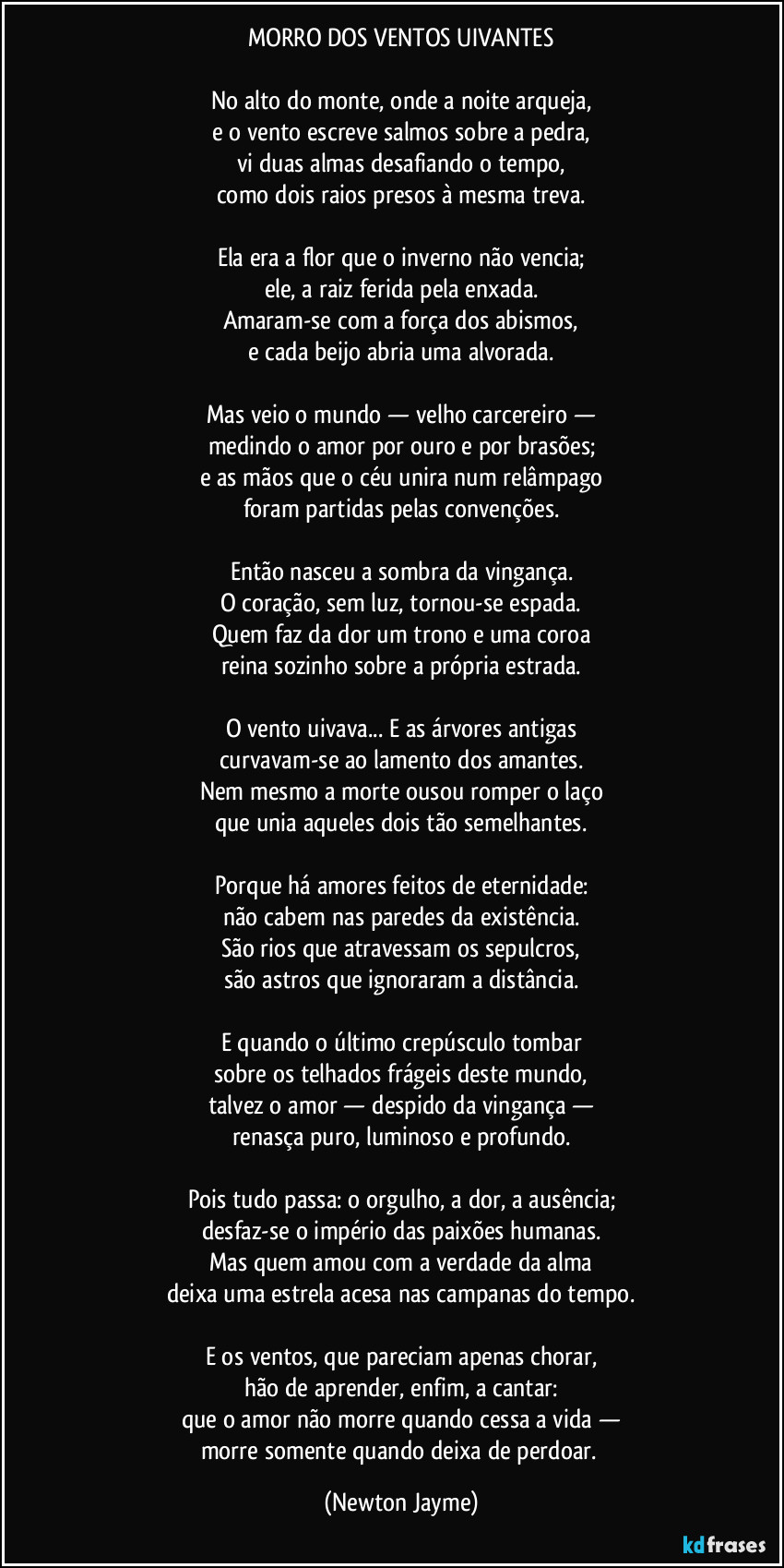 MORRO DOS VENTOS UIVANTES
No alto do monte, onde a noite arqueja,
e o vento escreve salmos sobre a pedra,
vi duas almas desafiando o tempo,
como dois raios presos à mesma treva.
Ela era a flor que o inverno não vencia;
ele, a raiz ferida pela enxada.
Amaram-se com a força dos abismos,
e cada beijo abria uma alvorada.
Mas veio o mundo — velho carcereiro —
medindo o amor por ouro e por brasões;
e as mãos que o céu unira num relâmpago
foram partidas pelas convenções.
Então nasceu a sombra da vingança.
O coração, sem luz, tornou-se espada.
Quem faz da dor um trono e uma coroa
reina sozinho sobre a própria estrada.
O vento uivava... E as árvores antigas
curvavam-se ao lamento dos amantes.
Nem mesmo a morte ousou romper o laço
que unia aqueles dois tão semelhantes.
Porque há amores feitos de eternidade:
não cabem nas paredes da existência.
São rios que atravessam os sepulcros,
são astros que ignoraram a distância.
E quando o último crepúsculo tombar
sobre os telhados frágeis deste mundo,
talvez o amor — despido da vingança —
renasça puro, luminoso e profundo.
Pois tudo passa: o orgulho, a dor, a ausência;
desfaz-se o império das paixões humanas.
Mas quem amou com a verdade da alma
deixa uma estrela acesa nas campanas do tempo.
E os ventos, que pareciam apenas chorar,
hão de aprender, enfim, a cantar:
que o amor não morre quando cessa a vida —
morre somente quando deixa de perdoar. (Newton Jayme)