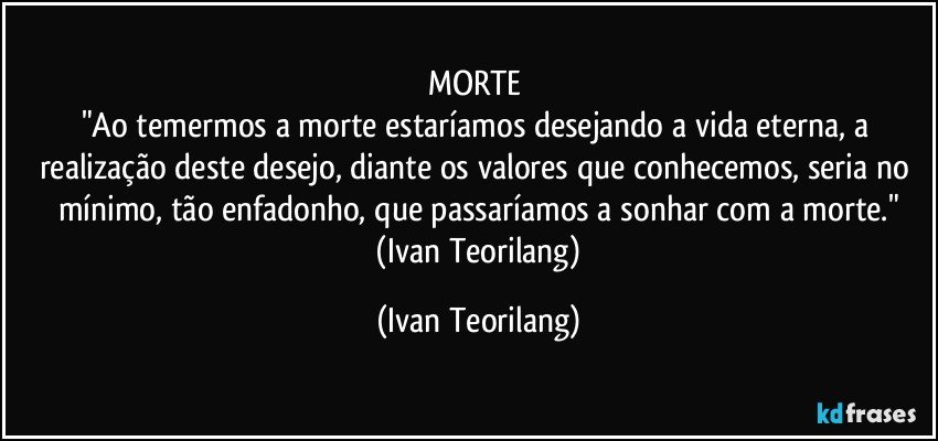 MORTE 
"Ao temermos a morte estaríamos desejando a vida eterna, a realização deste desejo, diante os valores que conhecemos, seria no mínimo, tão enfadonho, que passaríamos a sonhar com a morte."
 (Ivan Teorilang) (Ivan Teorilang)