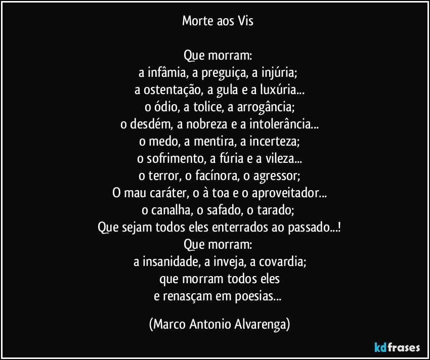 Morte aos Vis 

Que morram: 
a infâmia, a preguiça, a injúria; 
a ostentação, a gula e a luxúria...
o ódio, a tolice, a arrogância;
o desdém, a nobreza e a intolerância...
o medo, a mentira, a incerteza;
o sofrimento, a fúria e a vileza...
o terror, o facínora, o agressor;
O mau caráter, o à toa e o aproveitador...
o canalha, o safado, o tarado; 
Que sejam todos eles enterrados ao passado...!
Que morram: 
a insanidade, a inveja, a covardia;
que morram todos eles
e renasçam em poesias... (Marco Antonio Alvarenga)