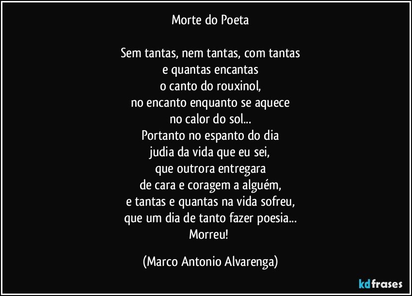 Morte do Poeta

Sem tantas, nem tantas, com tantas
e quantas encantas
o canto do rouxinol,
no encanto enquanto se aquece
no calor do sol...
Portanto no espanto do dia
judia da vida que eu sei,
que outrora entregara
de cara e coragem a alguém,
e tantas e quantas na vida sofreu,
que um dia de tanto fazer poesia...
Morreu! (Marco Antonio Alvarenga)