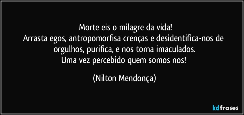 ⁠Morte eis o milagre da vida!
Arrasta egos, antropomorfisa crenças e desidentifica-nos de orgulhos, purifica, e nos torna imaculados.
Uma vez percebido quem somos nos! (Nilton Mendonça)