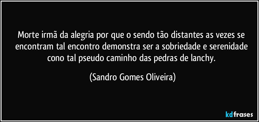 Morte irmã da alegria por que o sendo tão distantes as vezes se encontram tal encontro demonstra ser a sobriedade e serenidade cono tal pseudo caminho das pedras de lanchy. (Sandro Gomes Oliveira)