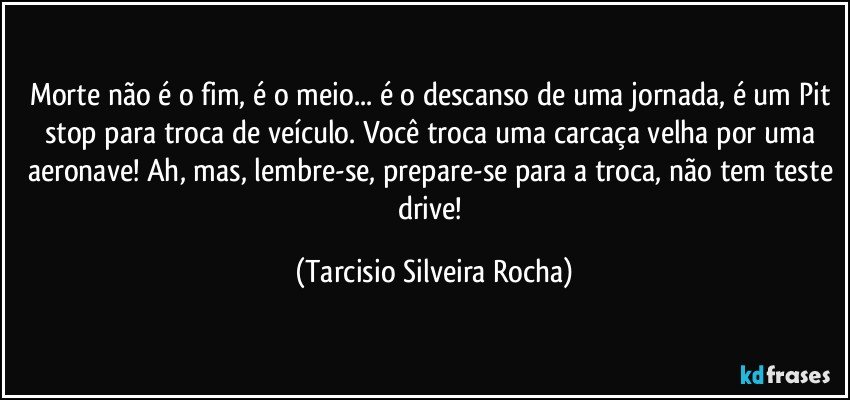 Morte não é o fim, é o meio... é o descanso de uma jornada, é um Pit stop para troca de veículo. Você troca uma carcaça velha por uma aeronave! Ah, mas, lembre-se, prepare-se para a troca, não tem teste drive! (Tarcisio Silveira Rocha)