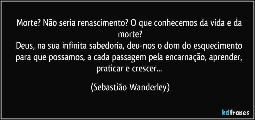 Morte?  Não seria renascimento?  O que conhecemos da vida e da morte?
Deus, na sua infinita sabedoria, deu-nos o dom do esquecimento para que possamos, a cada passagem pela encarnação, aprender, praticar e crescer... (Sebastião Wanderley)