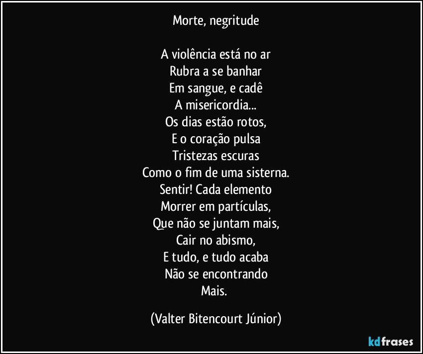 Morte, negritude

A violência está no ar
Rubra a se banhar
Em sangue, e cadê
A misericordia...
Os dias estão rotos,
E o coração pulsa
Tristezas escuras
Como o fim de uma sisterna.
Sentir! Cada elemento
Morrer em partículas,
Que não se juntam mais,
Cair no abismo,
E tudo, e tudo acaba
Não se encontrando
Mais. (Valter Bitencourt Júnior)