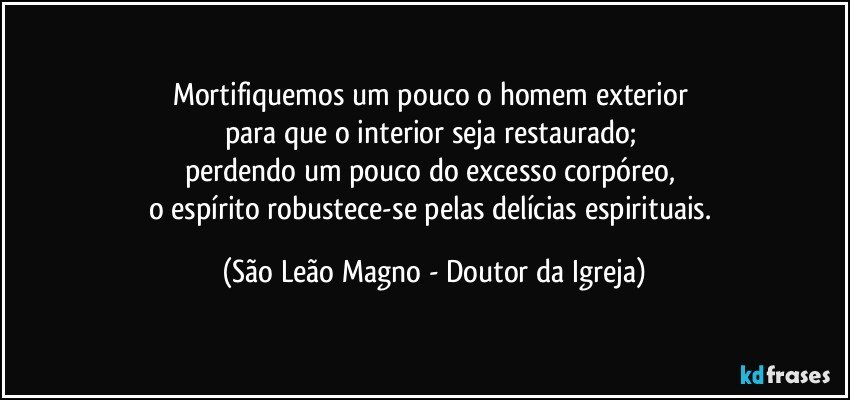 Mortifiquemos um pouco o homem exterior 
para que o interior seja restaurado; 
perdendo um pouco do excesso corpóreo, 
o espírito robustece-se pelas delícias espirituais. (São Leão Magno - Doutor da Igreja)