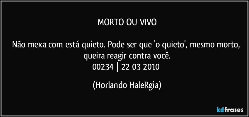 MORTO OU VIVO

Não mexa com está quieto. Pode ser que 'o quieto', mesmo morto, queira reagir contra você.
00234 | 22/03/2010 (Horlando HaleRgia)