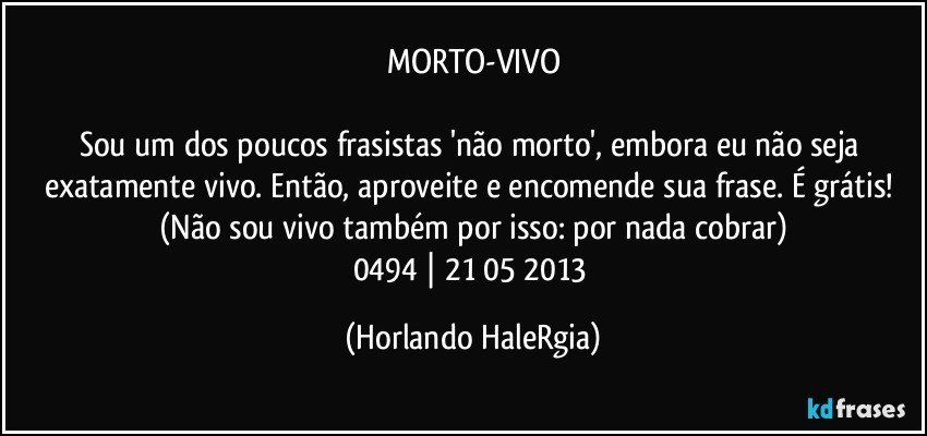 MORTO-VIVO

Sou um dos poucos frasistas 'não morto', embora eu não seja exatamente vivo. Então, aproveite e encomende sua frase. É grátis! (Não sou vivo também por isso: por nada cobrar)
0494 | 21/05/2013 (Horlando HaleRgia)