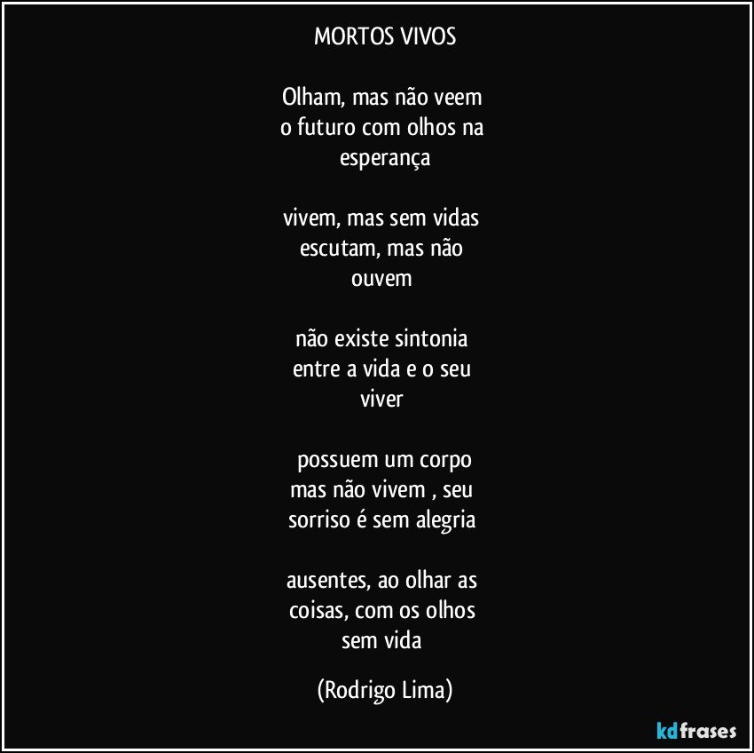 MORTOS  VIVOS

Olham, mas não veem 
o futuro com olhos na 
esperança

vivem, mas sem vidas 
escutam, mas não 
ouvem 

não existe sintonia 
entre a vida e o seu 
viver 

possuem um corpo
mas não vivem , seu 
sorriso é sem alegria 

ausentes, ao olhar as 
coisas, com os olhos 
sem vida (Rodrigo Lima)