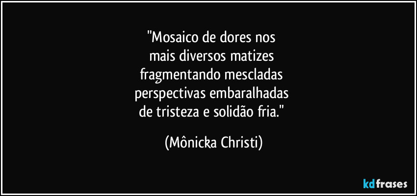 "Mosaico de dores nos 
mais diversos matizes 
fragmentando mescladas 
perspectivas embaralhadas 
de tristeza e solidão fria." (Mônicka Christi)