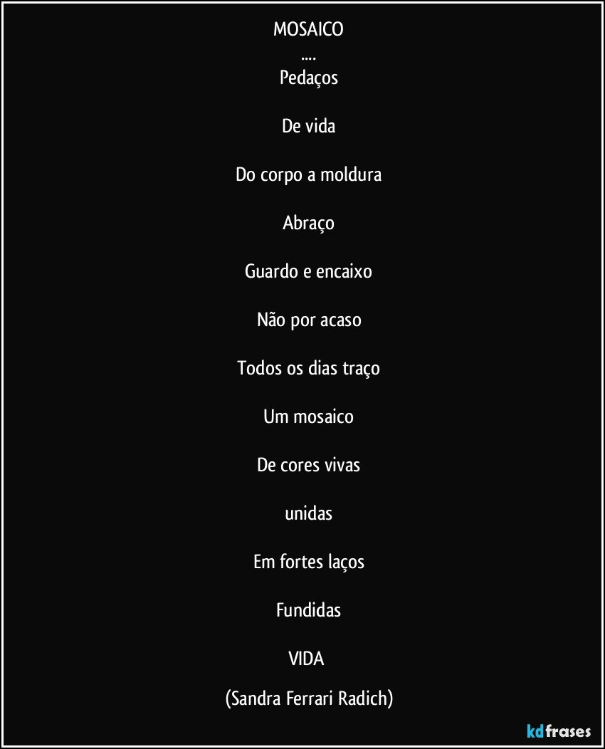 MOSAICO
...
Pedaços

De vida

Do corpo a moldura

Abraço

Guardo e encaixo

Não por acaso

Todos os dias traço

Um mosaico

De cores vivas

unidas

Em fortes laços

Fundidas

VIDA (Sandra Ferrari Radich)