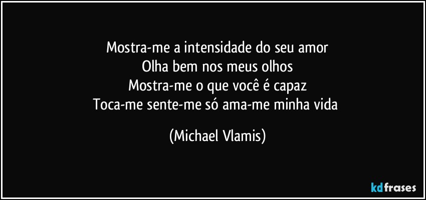 Mostra-me a intensidade do seu amor
Olha bem nos meus olhos
Mostra-me o que você é capaz
Toca-me sente-me só ama-me minha vida (Michael Vlamis)