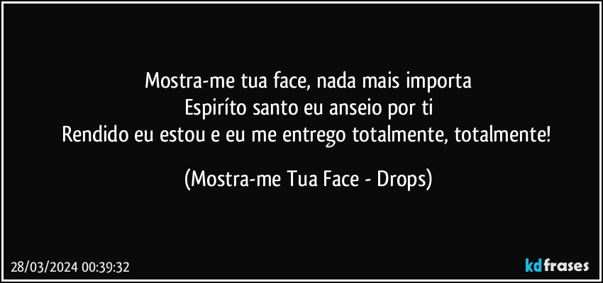 Mostra-me tua face, nada mais importa
Espiríto santo eu anseio por ti
Rendido eu estou e eu me entrego totalmente, totalmente! (Mostra-me Tua Face - Drops)