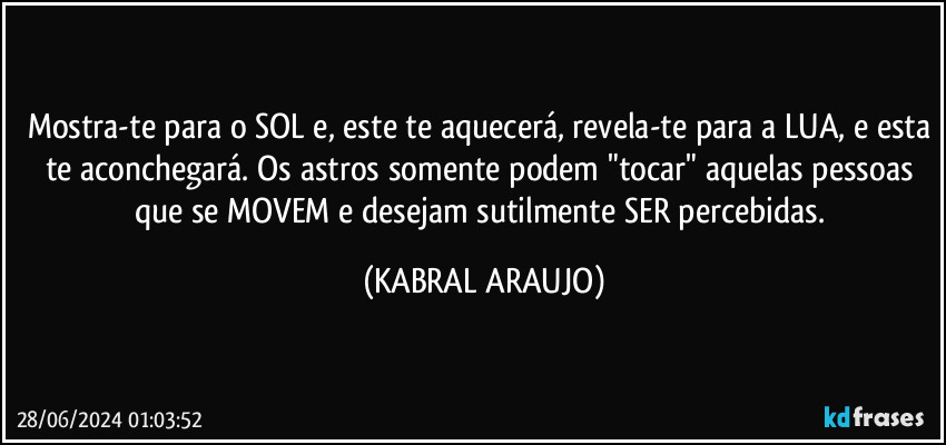 Mostra-te para o SOL e, este te aquecerá, revela-te para a LUA, e esta te aconchegará. Os astros somente podem "tocar" aquelas pessoas que se MOVEM e desejam sutilmente SER percebidas. (KABRAL ARAUJO)