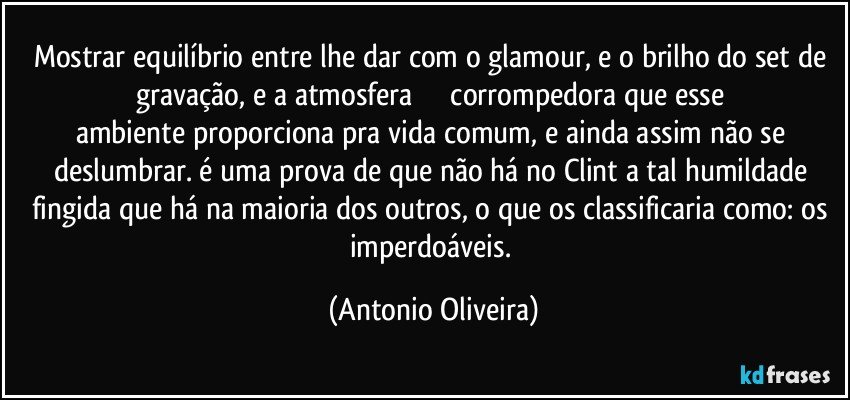 Mostrar equilíbrio entre lhe dar com o  glamour, e o brilho do set de gravação, e a atmosfera                    corrompedora que esse ambiente proporciona pra vida comum, e ainda assim não se deslumbrar. é uma prova de que não há no Clint a tal humildade fingida que há na maioria dos outros, o que os classificaria como: os imperdoáveis. (Antonio Oliveira)
