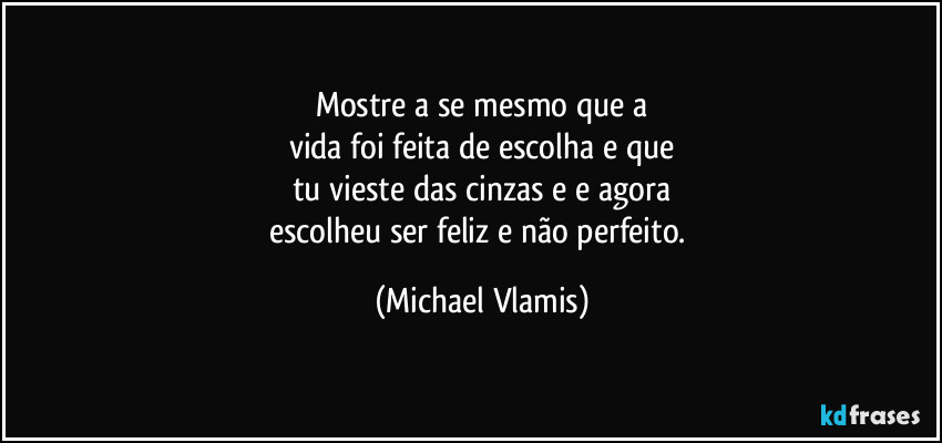 Mostre a se mesmo que a
vida foi feita de escolha e que
tu vieste das cinzas e e agora
escolheu ser feliz e não perfeito. (Michael Vlamis)