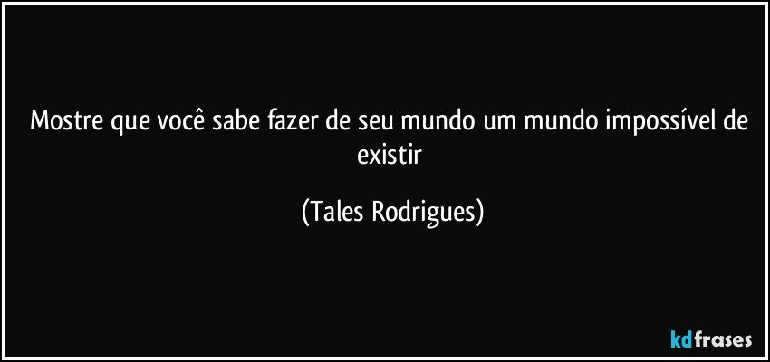 Mostre que você sabe fazer de seu mundo um mundo impossível de existir (Tales Rodrigues)