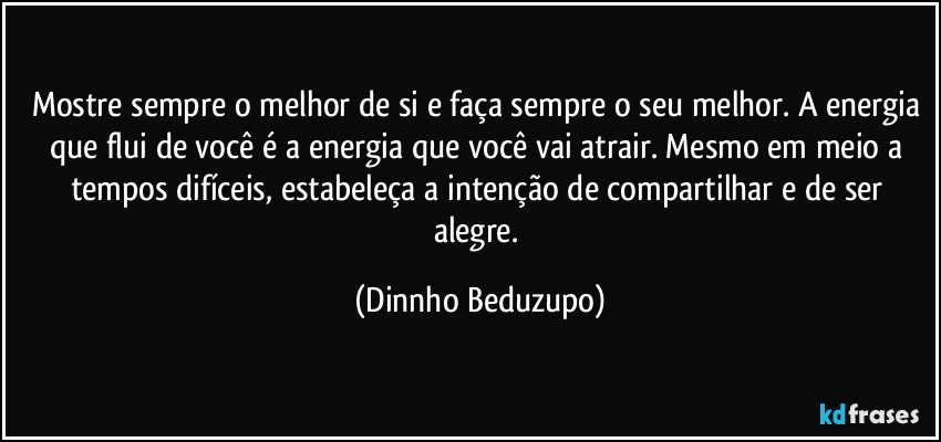 Mostre sempre o melhor de si e faça sempre o seu melhor. A energia que flui de você é a energia que você vai atrair. Mesmo em meio a tempos difíceis, estabeleça a intenção de compartilhar e de ser alegre. (Dinnho Beduzupo)