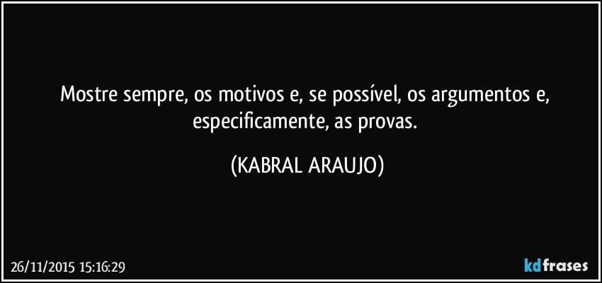 Mostre sempre, os motivos e, se possível, os argumentos e, especificamente, as provas. (KABRAL ARAUJO)