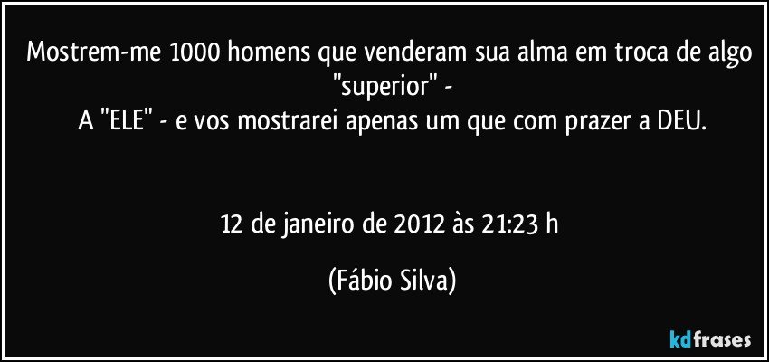 Mostrem-me 1000 homens que venderam sua alma em troca de algo "superior" -
A "ELE" - e vos mostrarei apenas um que com prazer a DEU.


12 de janeiro de 2012 às 21:23 h (Fábio Silva)