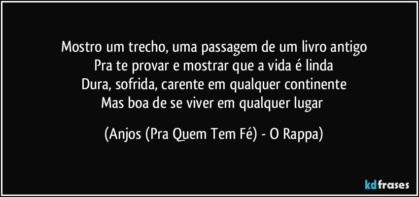 Mostro um trecho, uma passagem de um livro antigo
Pra te provar e mostrar que a vida é linda
Dura, sofrida, carente em qualquer continente
Mas boa de se viver em qualquer lugar (Anjos (Pra Quem Tem Fé) - O Rappa)