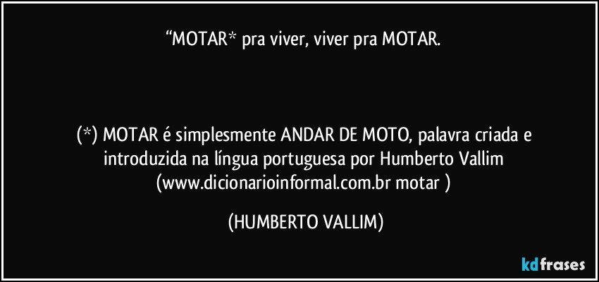 “MOTAR* pra viver, viver pra MOTAR. 



(*) MOTAR é simplesmente ANDAR DE MOTO, palavra criada e introduzida na língua portuguesa por Humberto Vallim (www.dicionarioinformal.com.br/motar/) (HUMBERTO VALLIM)