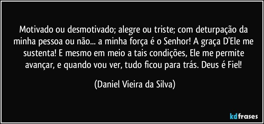 Motivado ou desmotivado; alegre ou triste; com deturpação da minha pessoa ou não... a minha força é o Senhor! A graça D'Ele me sustenta! E mesmo em meio a tais condições, Ele me permite avançar, e quando vou ver, tudo ficou para trás. Deus é Fiel! (Daniel Vieira da Silva)