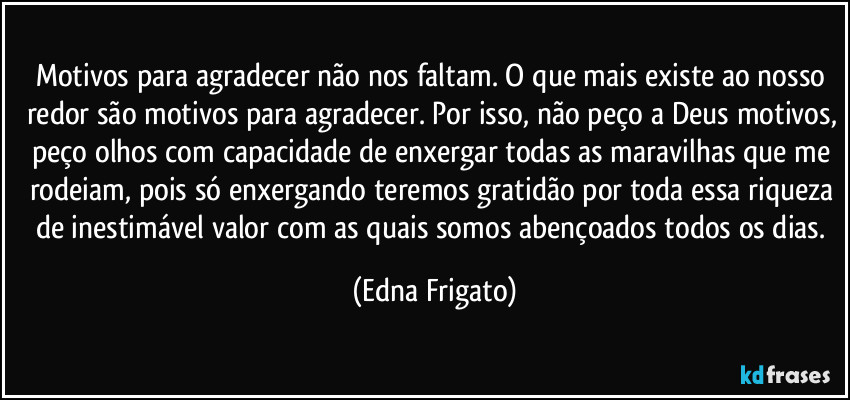 Motivos para agradecer não nos faltam. O que mais existe ao nosso redor são motivos para agradecer. Por isso, não peço a Deus motivos, peço olhos com capacidade de enxergar todas as maravilhas que me rodeiam, pois só enxergando teremos gratidão por toda essa riqueza de inestimável valor com as quais somos abençoados todos os dias. (Edna Frigato)