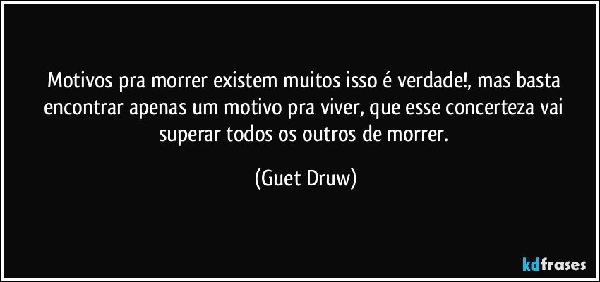 Motivos pra morrer existem muitos isso é verdade!, mas basta encontrar apenas um motivo pra viver, que esse concerteza vai superar todos os outros de morrer. (Guet Druw)