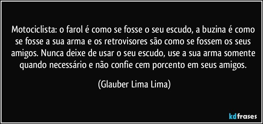 Motociclista: o farol é como se fosse o seu escudo, a buzina é como se fosse a sua arma e os retrovisores são como se fossem os seus amigos. Nunca deixe de usar o seu escudo, use a sua arma somente quando necessário e não confie cem porcento em seus amigos. (Glauber Lima Lima)